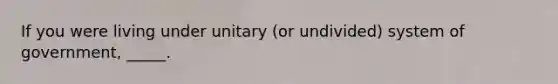 If you were living under unitary (or undivided) system of government, _____.