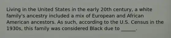 Living in the United States in the early 20th century, a white family's ancestry included a mix of European and African American ancestors. As such, according to the U.S. Census in the 1930s, this family was considered Black due to ______.