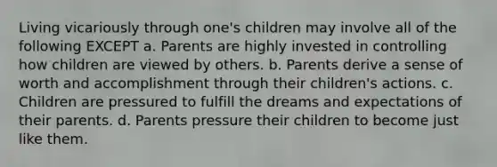 Living vicariously through one's children may involve all of the following EXCEPT a. Parents are highly invested in controlling how children are viewed by others. b. Parents derive a sense of worth and accomplishment through their children's actions. c. Children are pressured to fulfill the dreams and expectations of their parents. d. Parents pressure their children to become just like them.