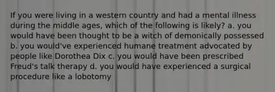 If you were living in a western country and had a mental illness during the middle ages, which of the following is likely? a. you would have been thought to be a witch of demonically possessed b. you would've experienced humane treatment advocated by people like Dorothea Dix c. you would have been prescribed Freud's talk therapy d. you would have experienced a surgical procedure like a lobotomy