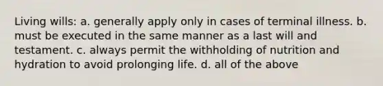 Living wills: a. generally apply only in cases of terminal illness. b. must be executed in the same manner as a last will and testament. c. always permit the withholding of nutrition and hydration to avoid prolonging life. d. all of the above