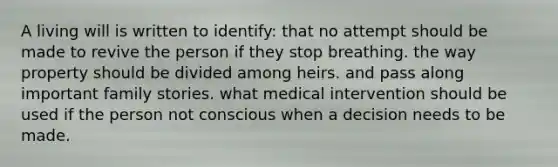 A living will is written to identify: that no attempt should be made to revive the person if they stop breathing. the way property should be divided among heirs. and pass along important family stories. what medical intervention should be used if the person not conscious when a decision needs to be made.