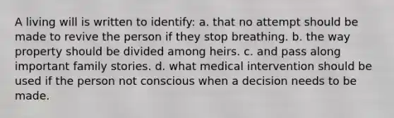 A living will is written to identify: a. that no attempt should be made to revive the person if they stop breathing. b. the way property should be divided among heirs. c. and pass along important family stories. d. what medical intervention should be used if the person not conscious when a decision needs to be made.