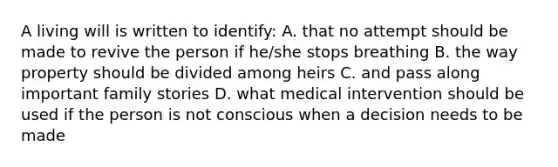 A living will is written to identify: A. that no attempt should be made to revive the person if he/she stops breathing B. the way property should be divided among heirs C. and pass along important family stories D. what medical intervention should be used if the person is not conscious when a decision needs to be made