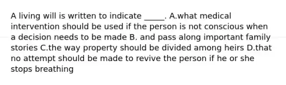 A living will is written to indicate _____. A.what medical intervention should be used if the person is not conscious when a decision needs to be made B. and pass along important family stories C.the way property should be divided among heirs D.that no attempt should be made to revive the person if he or she stops breathing