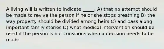 A living will is written to indicate _____. A) that no attempt should be made to revive the person if he or she stops breathing B) the way property should be divided among heirs C) and pass along important family stories D) what medical intervention should be used if the person is not conscious when a decision needs to be made