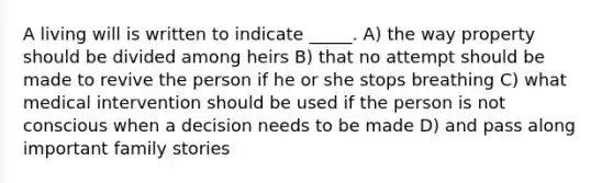 A living will is written to indicate _____. A) the way property should be divided among heirs B) that no attempt should be made to revive the person if he or she stops breathing C) what medical intervention should be used if the person is not conscious when a decision needs to be made D) and pass along important family stories