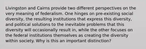 Livingston and Cairns provide two different perspectives on the very meaning of federalism. One hinges on pre-existing social diversity, the resulting institutions that express this diversity, and political solutions to the inevitable problems that this diversity will occasionally result in, while the other focuses on the federal institutions themselves as creating the diversity within society. Why is this an important distinction?