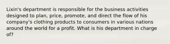 Lixin's department is responsible for the business activities designed to plan, price, promote, and direct the flow of his company's clothing products to consumers in various nations around the world for a profit. What is his department in charge of?