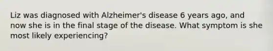 Liz was diagnosed with Alzheimer's disease 6 years ago, and now she is in the final stage of the disease. What symptom is she most likely experiencing?