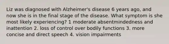 Liz was diagnosed with Alzheimer's disease 6 years ago, and now she is in the final stage of the disease. What symptom is she most likely experiencing? 1 moderate absentmindedness and inattention 2. loss of control over bodily functions 3. more concise and direct speech 4. vision impairments