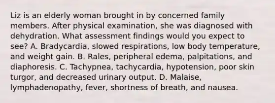 Liz is an elderly woman brought in by concerned family members. After physical examination, she was diagnosed with dehydration. What assessment findings would you expect to see? A. Bradycardia, slowed respirations, low body temperature, and weight gain. B. Rales, peripheral edema, palpitations, and diaphoresis. C. Tachypnea, tachycardia, hypotension, poor skin turgor, and decreased urinary output. D. Malaise, lymphadenopathy, fever, shortness of breath, and nausea.