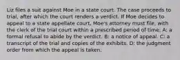 Liz files a suit against Moe in a state court. The case proceeds to trial, after which the court renders a verdict. If Moe decides to appeal to a state appellate court, Moe's attorney must file, with the clerk of the trial court within a prescribed period of time: A: a formal refusal to abide by the verdict. B: a notice of appeal. C: a transcript of the trial and copies of the exhibits. D: the judgment order from which the appeal is taken.