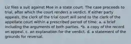 Liz files a suit against Moe in a state court. The case proceeds to trial, after which the court renders a verdict. If either party appeals, the clerk of the trial court will send to the clerk of the appellate court within a prescribed period of time: a. a brief including the arguments of both parties. *b. a copy of the record on appeal. c. an explanation for the verdict. d. a statement of the grounds for reversal.