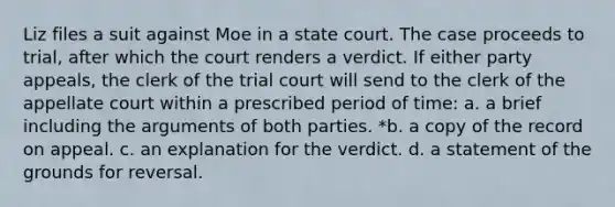 Liz files a suit against Moe in a state court. The case proceeds to trial, after which the court renders a verdict. If either party appeals, the clerk of the trial court will send to the clerk of the appellate court within a prescribed period of time: a. a brief including the arguments of both parties. *b. a copy of the record on appeal. c. an explanation for the verdict. d. a statement of the grounds for reversal.