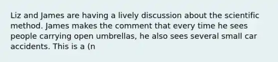 Liz and James are having a lively discussion about the scientific method. James makes the comment that every time he sees people carrying open umbrellas, he also sees several small car accidents. This is a (n