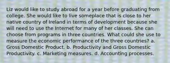 Liz would like to study abroad for a year before graduating from college. She would like to live someplace that is close to her native country of Ireland in terms of development because she will need to use the Internet for many of her classes. She can choose from programs in three countries. What could she use to measure the economic performance of the three countries? a. Gross Domestic Product. b. Productivity and Gross Domestic Productivity. c. Marketing measures. d. Accounting processes.