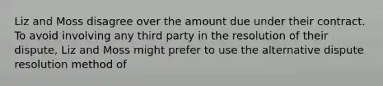 Liz and Moss disagree over the amount due under their contract. To avoid involving any third party in the resolution of their dispute, Liz and Moss might prefer to use the alternative dispute resolution method of