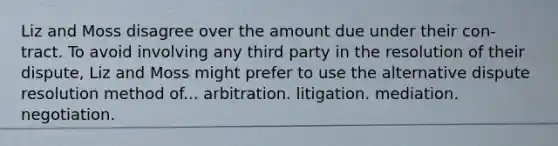 Liz and Moss disagree over the amount due under their con-tract. To avoid involving any third party in the resolution of their dispute, Liz and Moss might prefer to use the alternative dispute resolution method of... ​arbitration. ​litigation. ​mediation. ​negotiation.