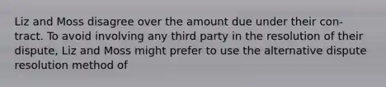 Liz and Moss disagree over the amount due under their con-tract. To avoid involving any third party in the resolution of their dispute, Liz and Moss might prefer to use the alternative dispute resolution method of​