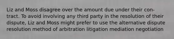 Liz and Moss disagree over the amount due under their con-tract. To avoid involving any third party in the resolution of their dispute, Liz and Moss might prefer to use the alternative dispute resolution method of​ arbitration litigation mediation negotiation