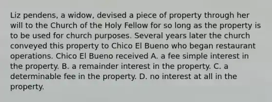 Liz pendens, a widow, devised a piece of property through her will to the Church of the Holy Fellow for so long as the property is to be used for church purposes. Several years later the church conveyed this property to Chico El Bueno who began restaurant operations. Chico El Bueno received A. a fee simple interest in the property. B. a remainder interest in the property. C. a determinable fee in the property. D. no interest at all in the property.