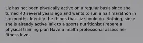 Liz has not been physically active on a regular basis since she turned 40 several years ago and wants to run a half marathon in six months. Identify the things that Liz should do. Nothing, since she is already active Talk to a sports nutritionist Prepare a physical training plan Have a health professional assess her fitness level