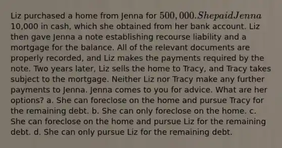 Liz purchased a home from Jenna for 500,000. She paid Jenna10,000 in cash, which she obtained from her bank account. Liz then gave Jenna a note establishing recourse liability and a mortgage for the balance. All of the relevant documents are properly recorded, and Liz makes the payments required by the note. Two years later, Liz sells the home to Tracy, and Tracy takes subject to the mortgage. Neither Liz nor Tracy make any further payments to Jenna. Jenna comes to you for advice. What are her options? a. She can foreclose on the home and pursue Tracy for the remaining debt. b. She can only foreclose on the home. c. She can foreclose on the home and pursue Liz for the remaining debt. d. She can only pursue Liz for the remaining debt.