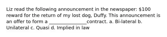 Liz read the following announcement in the newspaper: 100 reward for the return of my lost dog, Duffy. This announcement is an offer to form a ________________contract. a. Bi-lateral b. Unilateral c. Quasi d. Implied in law