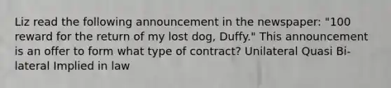 Liz read the following announcement in the newspaper: "100 reward for the return of my lost dog, Duffy." This announcement is an offer to form what type of contract? Unilateral Quasi Bi-lateral Implied in law