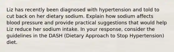 Liz has recently been diagnosed with hypertension and told to cut back on her dietary sodium. Explain how sodium affects blood pressure and provide practical suggestions that would help Liz reduce her sodium intake. In your response, consider the guidelines in the DASH (Dietary Approach to Stop Hypertension) diet.