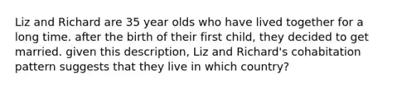 Liz and Richard are 35 year olds who have lived together for a long time. after the birth of their first child, they decided to get married. given this description, Liz and Richard's cohabitation pattern suggests that they live in which country?