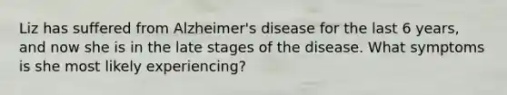 Liz has suffered from Alzheimer's disease for the last 6 years, and now she is in the late stages of the disease. What symptoms is she most likely experiencing?