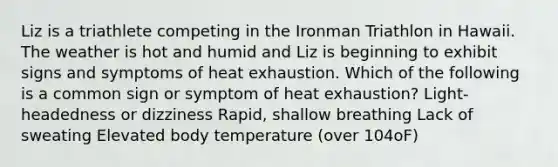 Liz is a triathlete competing in the Ironman Triathlon in Hawaii. The weather is hot and humid and Liz is beginning to exhibit signs and symptoms of heat exhaustion. Which of the following is a common sign or symptom of heat exhaustion? Light-headedness or dizziness Rapid, shallow breathing Lack of sweating Elevated body temperature (over 104oF)