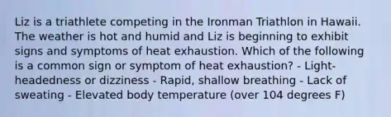 Liz is a triathlete competing in the Ironman Triathlon in Hawaii. The weather is hot and humid and Liz is beginning to exhibit signs and symptoms of heat exhaustion. Which of the following is a common sign or symptom of heat exhaustion? - Light-headedness or dizziness - Rapid, shallow breathing - Lack of sweating - Elevated body temperature (over 104 degrees F)