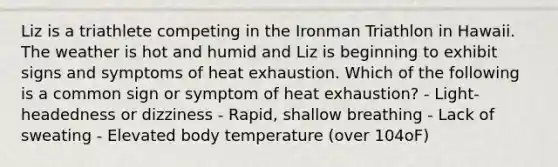 Liz is a triathlete competing in the Ironman Triathlon in Hawaii. The weather is hot and humid and Liz is beginning to exhibit signs and symptoms of heat exhaustion. Which of the following is a common sign or symptom of heat exhaustion? - Light-headedness or dizziness - Rapid, shallow breathing - Lack of sweating - Elevated body temperature (over 104oF)