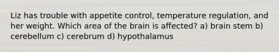 Liz has trouble with appetite control, temperature regulation, and her weight. Which area of <a href='https://www.questionai.com/knowledge/kLMtJeqKp6-the-brain' class='anchor-knowledge'>the brain</a> is affected? a) brain stem b) cerebellum c) cerebrum d) hypothalamus