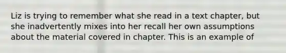 Liz is trying to remember what she read in a text chapter, but she inadvertently mixes into her recall her own assumptions about the material covered in chapter. This is an example of