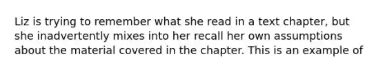 Liz is trying to remember what she read in a text chapter, but she inadvertently mixes into her recall her own assumptions about the material covered in the chapter. This is an example of