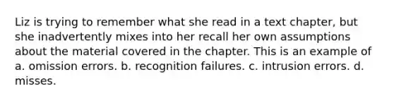 Liz is trying to remember what she read in a text chapter, but she inadvertently mixes into her recall her own assumptions about the material covered in the chapter. This is an example of a. omission errors. b. recognition failures. c. intrusion errors. d. misses.