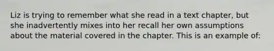 Liz is trying to remember what she read in a text chapter, but she inadvertently mixes into her recall her own assumptions about the material covered in the chapter. This is an example of: