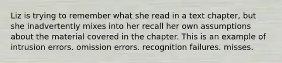 Liz is trying to remember what she read in a text chapter, but she inadvertently mixes into her recall her own assumptions about the material covered in the chapter. This is an example of intrusion errors. omission errors. recognition failures. misses.