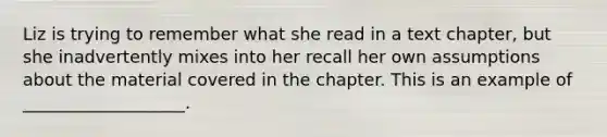 Liz is trying to remember what she read in a text chapter, but she inadvertently mixes into her recall her own assumptions about the material covered in the chapter. This is an example of ___________________.