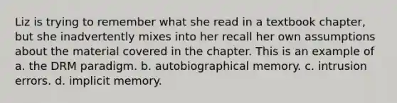 Liz is trying to remember what she read in a textbook chapter, but she inadvertently mixes into her recall her own assumptions about the material covered in the chapter. This is an example of a. the DRM paradigm. b. autobiographical memory. c. intrusion errors. d. implicit memory.