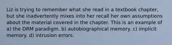 Liz is trying to remember what she read in a textbook chapter, but she inadvertently mixes into her recall her own assumptions about the material covered in the chapter. This is an example of a) the DRM paradigm. b) autobiographical memory. c) implicit memory. d) intrusion errors.