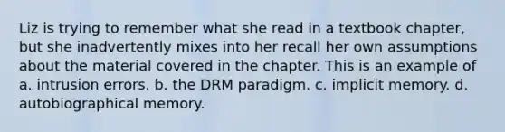 Liz is trying to remember what she read in a textbook chapter, but she inadvertently mixes into her recall her own assumptions about the material covered in the chapter. This is an example of a. intrusion errors. b. the DRM paradigm. c. implicit memory. d. autobiographical memory.