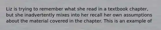 Liz is trying to remember what she read in a textbook chapter, but she inadvertently mixes into her recall her own assumptions about the material covered in the chapter. This is an example of