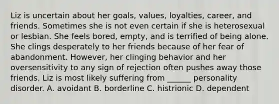 Liz is uncertain about her goals, values, loyalties, career, and friends. Sometimes she is not even certain if she is heterosexual or lesbian. She feels bored, empty, and is terrified of being alone. She clings desperately to her friends because of her fear of abandonment. However, her clinging behavior and her oversensitivity to any sign of rejection often pushes away those friends. Liz is most likely suffering from ______ personality disorder. A. avoidant B. borderline C. histrionic D. dependent