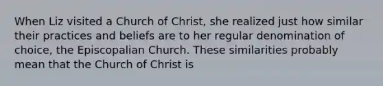 When Liz visited a Church of Christ, she realized just how similar their practices and beliefs are to her regular denomination of choice, the Episcopalian Church. These similarities probably mean that the Church of Christ is