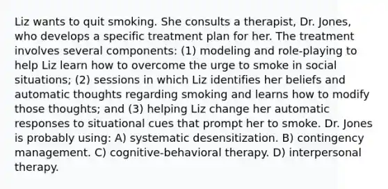 Liz wants to quit smoking. She consults a therapist, Dr. Jones, who develops a specific treatment plan for her. The treatment involves several components: (1) modeling and role-playing to help Liz learn how to overcome the urge to smoke in social situations; (2) sessions in which Liz identifies her beliefs and automatic thoughts regarding smoking and learns how to modify those thoughts; and (3) helping Liz change her automatic responses to situational cues that prompt her to smoke. Dr. Jones is probably using: A) systematic desensitization. B) contingency management. C) cognitive-behavioral therapy. D) interpersonal therapy.